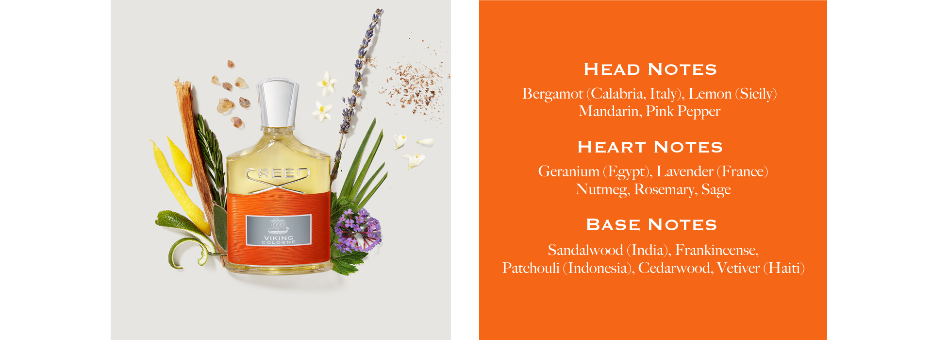 Head Notes: Bergamot (Calabria, Italy), Lemon (Sicily), Mandarin, Pink Pepper. Heart Notes: Geranium (Egypt), Lavender (France), Nutmeg, Rosemary, Sage. Base Notes: Sandalwood (India), Frankincense, Patchouli (Indonesia), Cedarwood, Vetiver (Haiti)