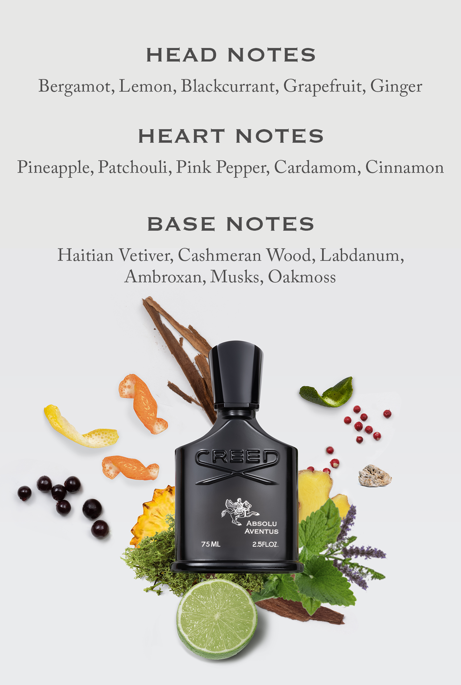 HEAD NOTES Bergamot, Lemon, Blackcurrant, Grapefruit, Ginger HEART NOTES Pineapple, Patchouli, Pink Pepper, Cardamom, Cinnamon BASE NOTES Haitian Vetiver, Cashmeran Wood, Labdanum, Ambroxan, Musks, Oakmoss CREED 75 ML ABSOLU AVENTUS 2.5FL.OZ.