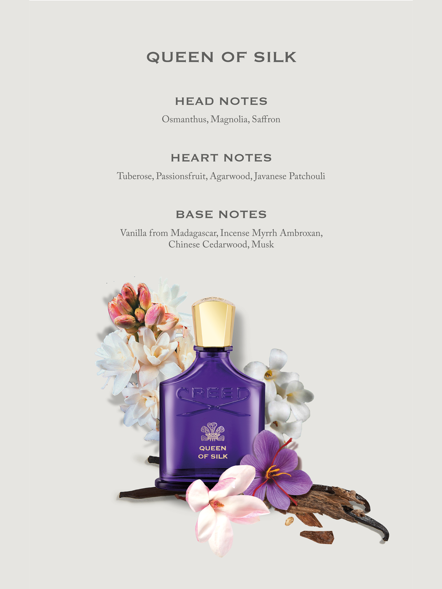 QUEEN OF SILK HEAD NOTES Osmanthus, Magnolia, Saffron
                                  HEART NOTES Tuberose, Passionsfruit, Agarwood, Javanese Patchouli
                                  BASE NOTES Vanilla from Madagascar, Incense Myrrh Ambroxan, Chinese Cedarwood, Musk